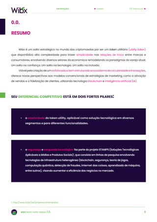 8
navegação:
wibx white paper versão 1.0.
Wibx é um salto estratégico no mundo das criptomoedas por ser um token utilitário (utility token)
que disponibiliza alta complexidade para trazer simplicidade nas relações de troca entre marcas e
consumidores, envolvendo diversos setores da economia e remodelando os paradigmas do varejo atual.
Um salto na confiança. Um salto na tecnologia. Um salto na inclusão.
Viávelpelacriaçãodeumsofisticadoebemestruturadoecossistemadecircularidadeetransações,
oferece novas perspectivas aos modelos convencionais de estratégias de marketing, como a ativação
de vendas e a fidelização de clientes, utilizando tecnologia blockchain e inteligência artificial (IA).
1.0. introduçãosumário
0.0.
resumo
seu diferencial competitivo está em dois fortes pilares:
•	 a elasticidade do token utility, aplicável como solução tecnológica em diversos
segmentos e para diferentes funcionalidades.
1. http://www.ita.br/iex/projetoscomempresa
•	 a segurança e vanguarda tecnológica: faz parte do projeto STAMPS (Soluções Tecnológicas
Aplicáveis a Mídias e Produtos Sociais)1
, que consiste em linhas de pesquisa envolvendo
tecnologias de infraestrutura heterogênea (blockchain, segurança, teoria de jogos,
computação quântica, detecção de fraudes, internet das coisas, aprendizado de máquina,
entre outros), visando aumentar a eficiência dos negócios no mercado.
 