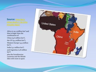 Source: How big is
Africa Really ?. By Erika
Amoako-Agyei


Africa is 30,3 million km² and
thus is larger than the
combination of:
China (9,6 million km²),
the US (9,4 million km²),
Western Europe (4,9 million
km²),
India (3,2 million km²)
and Argentina (2,8 million
km²)
plus the Scandinavian
countries and the British
Isles with room to spare.
 