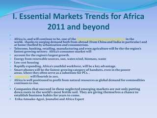 I. Essential Markets Trends for Africa
               2011 and beyond

 Africa is, and will continue to be, one of the fastest-growing economic regions in the
    world, thanks to surging demand both from abroad (from China and India in particular) and
    at home (fuelled by urbanization and consumerism.
   Telecoms, banking, retailing, manufacturing and even agriculture will be the the region’s
    fastest growing sectors: Africa’s consumer market will
   account for the region’s largest growth.
   Energy from renewable sources, sun, water,wind, biomass, waste
   Low cost housing
   Rapidly expanding, Africa’s youthful workforce, will be a key advantage.
   Smart phones will be the fastest-growing category of handsets, even in the poorer
    areas, where they often serve as a substitute for PCs. .
    commerce will flourish in 2011.
   Africa is well positioned to profit from natural resources as global demand for commodities
    continues to rise.


 Companies that succeed in these neglected emerging markets are not only putting
    down roots in the world’s most fertile soil. They are giving themselves a chance to
    establish business habits for years to come.
   Erika Amoako-Agyei, Jounalist and Africa Expert
 