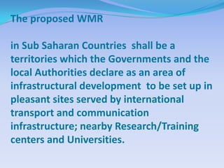 The proposed WMR

in Sub Saharan Countries shall be a
territories which the Governments and the
local Authorities declare as an area of
infrastructural development to be set up in
pleasant sites served by international
transport and communication
infrastructure; nearby Research/Training
centers and Universities.
 