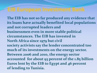 EIB European Investment Bank
The EIB has not so far produced any evidence that
its loans have actually benefited local populations
and not corrupted leaders and
businessmen even in more stable political
circumstances. The EIB has invested in
North Africa since 1979 but civil
society activists say the lender concentrated too
much of its investments on the energy sector.
Between 2006 and 2010, the energy sector
accounted for about 93 percent of the 1.85 billion
Euros lent by the EIB to Egypt and 46 percent
of lending to Tunisia.
 