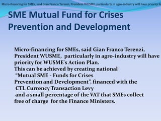 Micro-financing for SMEs, said Gian Franco Terenzi, President WUSME, particularly in agro-industry will have priority fo



    SME Mutual Fund for Crises
    Prevention and Development

         Micro-financing for SMEs, said Gian Franco Terenzi,
         President WUSME, particularly in agro-industry will have
         priority for WUSME's Action Plan.
         This can be achieved by creating national
          “Mutual SME - Funds for Crises
         Prevention and Development”, financed with the
          CTL Currency Transaction Levy
          and a small percentage of the VAT that SMEs collect
         free of charge for the Finance Ministers.
 
