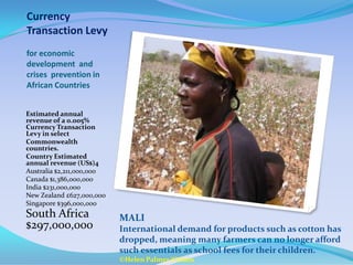 Currency
Transaction Levy
for economic
development and
crises prevention in
African Countries


Estimated annual
revenue of a 0.005%
Currency Transaction
Levy in select
Commonwealth
countries.
Country Estimated
annual revenue (US$)4
Australia $2,211,000,000
Canada $1,386,000,000
India $231,000,000
New Zealand £627,000,000
Singapore $396,000,000
South Africa               MALI
$297,000,000               International demand for products such as cotton has
                           dropped, meaning many farmers can no longer afford
                           such essentials as school fees for their children.
                           ©Helen Palmer/Oxfam
 