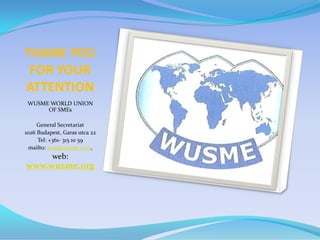 THANK YOU
 FOR YOUR
ATTENTION
 WUSME WORLD UNION
      OF SMEs

     General Secretariat
1026 Budapest, Garas utca 22
     Tel: +361- 315 10 59
  mailto: wus@europe.com,
          web:
www.wusme.org
 