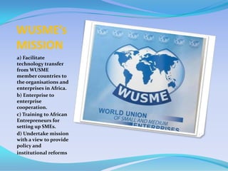 WUSME’s
MISSION
a) Facilitate
technology transfer
from WUSME
member countries to
the organisations and
enterprises in Africa.
b) Enterprise to
enterprise
cooperation.
c) Training to African
Entrepreneurs for
setting up SMEs.
d) Undertake mission
with a view to provide
policy and
institutional reforms
 