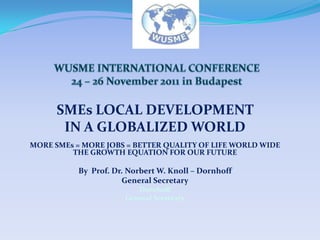 SMEs LOCAL DEVELOPMENT
       IN A GLOBALIZED WORLD
MORE SMEs = MORE JOBS = BETTER QUALITY OF LIFE WORLD WIDE
         THE GROWTH EQUATION FOR OUR FUTURE

           By Prof. Dr. Norbert W. Knoll – Dornhoff
                      General Secretary
                          Dornhoff
                       General Secretary
 