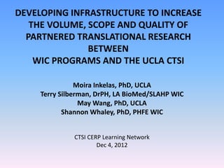 DEVELOPING INFRASTRUCTURE TO INCREASE
   THE VOLUME, SCOPE AND QUALITY OF
  PARTNERED TRANSLATIONAL RESEARCH
               BETWEEN
    WIC PROGRAMS AND THE UCLA CTSI

                Moira Inkelas, PhD, UCLA
     Terry Silberman, DrPH, LA BioMed/SLAHP WIC
                 May Wang, PhD, UCLA
            Shannon Whaley, PhD, PHFE WIC


              CTSI CERP Learning Network
                      Dec 4, 2012
 