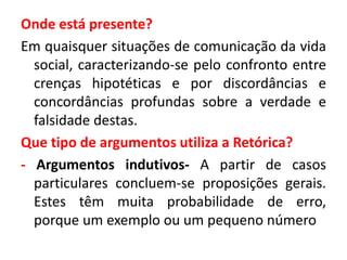 Onde está presente? 
Em quaisquer situações de comunicação da vida 
social, caracterizando-se pelo confronto entre 
crenças hipotéticas e por discordâncias e 
concordâncias profundas sobre a verdade e 
falsidade destas. 
Que tipo de argumentos utiliza a Retórica? 
- Argumentos indutivos- A partir de casos 
particulares concluem-se proposições gerais. 
Estes têm muita probabilidade de erro, 
porque um exemplo ou um pequeno número 
 