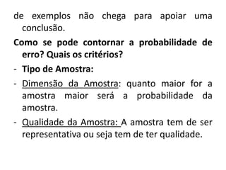 de exemplos não chega para apoiar uma 
conclusão. 
Como se pode contornar a probabilidade de 
erro? Quais os critérios? 
- Tipo de Amostra: 
- Dimensão da Amostra: quanto maior for a 
amostra maior será a probabilidade da 
amostra. 
- Qualidade da Amostra: A amostra tem de ser 
representativa ou seja tem de ter qualidade. 
 