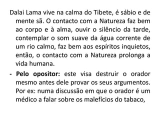 Dalai Lama vive na calma do Tibete, é sábio e de 
mente sã. O contacto com a Natureza faz bem 
ao corpo e à alma, ouvir o silêncio da tarde, 
contemplar o som suave da água corrente de 
um rio calmo, faz bem aos espíritos inquietos, 
então, o contacto com a Natureza prolonga a 
vida humana. 
- Pelo opositor: este visa destruir o orador 
mesmo antes dele provar os seus argumentos. 
Por ex: numa discussão em que o orador é um 
médico a falar sobre os malefícios do tabaco, 
 