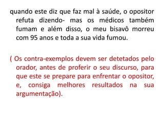 quando este diz que faz mal à saúde, o opositor 
refuta dizendo- mas os médicos também 
fumam e além disso, o meu bisavô morreu 
com 95 anos e toda a sua vida fumou. 
( Os contra-exemplos devem ser detetados pelo 
orador, antes de proferir o seu discurso, para 
que este se prepare para enfrentar o opositor, 
e, consiga melhores resultados na sua 
argumentação). 
 