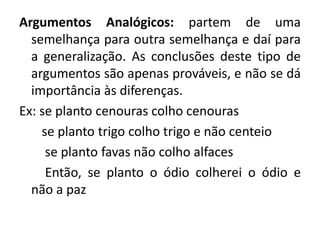 Argumentos Analógicos: partem de uma 
semelhança para outra semelhança e daí para 
a generalização. As conclusões deste tipo de 
argumentos são apenas prováveis, e não se dá 
importância às diferenças. 
Ex: se planto cenouras colho cenouras 
se planto trigo colho trigo e não centeio 
se planto favas não colho alfaces 
Então, se planto o ódio colherei o ódio e 
não a paz 
 