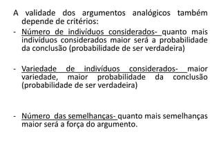 A validade dos argumentos analógicos também 
depende de critérios: 
- Número de indivíduos considerados- quanto mais 
indivíduos considerados maior será a probabilidade 
da conclusão (probabilidade de ser verdadeira) 
- Variedade de indivíduos considerados- maior 
variedade, maior probabilidade da conclusão 
(probabilidade de ser verdadeira) 
- Número das semelhanças- quanto mais semelhanças 
maior será a força do argumento. 
 