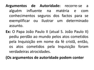 Argumentos de Autoridade: recorre-se a 
alguém influente na matéria e com 
conhecimentos seguros dos factos para se 
exemplificar ou ilustrar um determinado 
assunto. 
Ex: O Papa João Paulo II (atual S. João Paulo II) 
pediu perdão ao mundo pelos atos cometidos 
pela Inquisição em nome da fé cristã, então, 
os atos cometidos pela Inquisição foram 
verdadeiras atrocidades. 
(Os argumentos de autoridade podem conter 
 