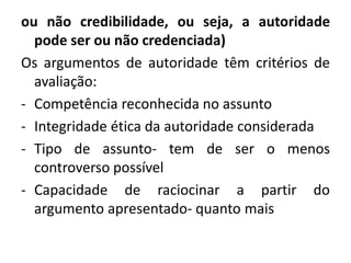 ou não credibilidade, ou seja, a autoridade 
pode ser ou não credenciada) 
Os argumentos de autoridade têm critérios de 
avaliação: 
- Competência reconhecida no assunto 
- Integridade ética da autoridade considerada 
- Tipo de assunto- tem de ser o menos 
controverso possível 
- Capacidade de raciocinar a partir do 
argumento apresentado- quanto mais 
 