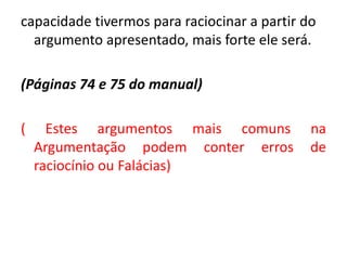 capacidade tivermos para raciocinar a partir do 
argumento apresentado, mais forte ele será. 
(Páginas 74 e 75 do manual) 
( Estes argumentos mais comuns na 
Argumentação podem conter erros de 
raciocínio ou Falácias) 
 