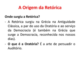 A Origem da Retórica 
Onde surgiu a Retórica? 
- A Retórica surgiu na Grécia na Antiguidade 
Clássica, a par do uso da Oratória e ao serviço 
da Democracia (é também na Grécia que 
surge a Democracia, reconhecida nos nossos 
dias). 
- O que é a Oratória? É a arte de persuadir o 
Auditório. 
 