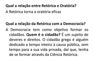 Qual a relação entre Retórica e Oratória? 
A Retórica torna a oratória eficaz 
Qual a relação da Retórica com a Democracia? 
A Democracia tem como objetivo formar os 
cidadãos. Quem é o cidadão? É um sujeito de 
deveres e direitos. O cidadão grego é alguém 
dedicado a tempo inteiro à causa pública, sem 
tempo para a sua vida privada, daí que, tenha 
de se formar através da Ciência Retórica. 
 