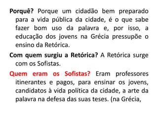 Porquê? Porque um cidadão bem preparado 
para a vida pública da cidade, é o que sabe 
fazer bom uso da palavra e, por isso, a 
educação dos jovens na Grécia pressupõe o 
ensino da Retórica. 
Com quem surgiu a Retórica? A Retórica surge 
com os Sofistas. 
Quem eram os Sofistas? Eram professores 
itinerantes e pagos, para ensinar os jovens, 
candidatos à vida política da cidade, a arte da 
palavra na defesa das suas teses. (na Grécia, 
 