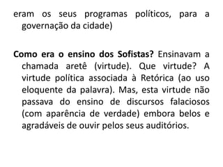eram os seus programas políticos, para a 
governação da cidade) 
Como era o ensino dos Sofistas? Ensinavam a 
chamada aretê (virtude). Que virtude? A 
virtude política associada à Retórica (ao uso 
eloquente da palavra). Mas, esta virtude não 
passava do ensino de discursos falaciosos 
(com aparência de verdade) embora belos e 
agradáveis de ouvir pelos seus auditórios. 
 