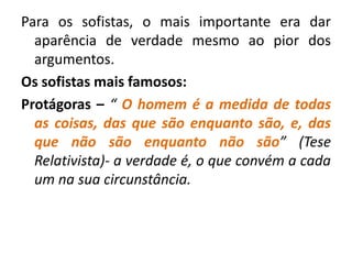 Para os sofistas, o mais importante era dar 
aparência de verdade mesmo ao pior dos 
argumentos. 
Os sofistas mais famosos: 
Protágoras – “ O homem é a medida de todas 
as coisas, das que são enquanto são, e, das 
que não são enquanto não são” (Tese 
Relativista)- a verdade é, o que convém a cada 
um na sua circunstância. 
 