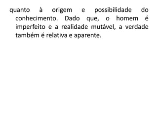 quanto à origem e possibilidade do 
conhecimento. Dado que, o homem é 
imperfeito e a realidade mutável, a verdade 
também é relativa e aparente. 
 