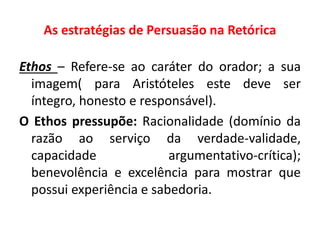 As estratégias de Persuasão na Retórica 
Ethos – Refere-se ao caráter do orador; a sua 
imagem( para Aristóteles este deve ser 
íntegro, honesto e responsável). 
O Ethos pressupõe: Racionalidade (domínio da 
razão ao serviço da verdade-validade, 
capacidade argumentativo-crítica); 
benevolência e excelência para mostrar que 
possui experiência e sabedoria. 
 