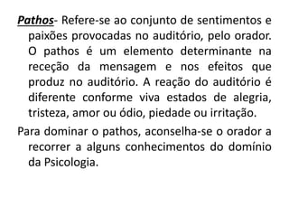 Pathos- Refere-se ao conjunto de sentimentos e 
paixões provocadas no auditório, pelo orador. 
O pathos é um elemento determinante na 
receção da mensagem e nos efeitos que 
produz no auditório. A reação do auditório é 
diferente conforme viva estados de alegria, 
tristeza, amor ou ódio, piedade ou irritação. 
Para dominar o pathos, aconselha-se o orador a 
recorrer a alguns conhecimentos do domínio 
da Psicologia. 
 