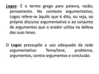 Logos- É o termo grego para palavra, razão, 
pensamento. No contexto argumentativo, 
Logos refere-se àquilo que é dito, ou seja, ao 
próprio discurso argumentativo e ao conjunto 
de argumentos que o orador utiliza na defesa 
das suas teses. 
O Logos pressupõe o uso adequado da rede 
argumentativa: Tema/tese, problema, 
argumentos, contra-argumentos e conclusão. 
 