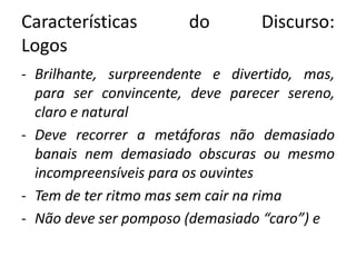 Características do Discurso: 
Logos 
- Brilhante, surpreendente e divertido, mas, 
para ser convincente, deve parecer sereno, 
claro e natural 
- Deve recorrer a metáforas não demasiado 
banais nem demasiado obscuras ou mesmo 
incompreensíveis para os ouvintes 
- Tem de ter ritmo mas sem cair na rima 
- Não deve ser pomposo (demasiado “caro”) e 
 