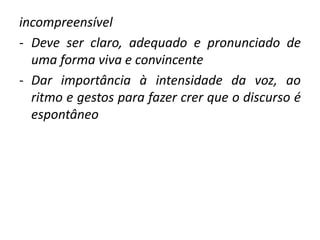incompreensível 
- Deve ser claro, adequado e pronunciado de 
uma forma viva e convincente 
- Dar importância à intensidade da voz, ao 
ritmo e gestos para fazer crer que o discurso é 
espontâneo 
 
