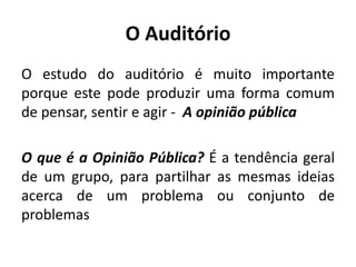 O Auditório 
O estudo do auditório é muito importante 
porque este pode produzir uma forma comum 
de pensar, sentir e agir - A opinião pública 
O que é a Opinião Pública? É a tendência geral 
de um grupo, para partilhar as mesmas ideias 
acerca de um problema ou conjunto de 
problemas 
 