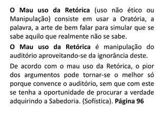 O Mau uso da Retórica (uso não ético ou 
Manipulação) consiste em usar a Oratória, a 
palavra, a arte de bem falar para simular que se 
sabe aquilo que realmente não se sabe. 
O Mau uso da Retórica é manipulação do 
auditório aproveitando-se da ignorância deste. 
De acordo com o mau uso da Retórica, o pior 
dos argumentos pode tornar-se o melhor só 
porque convence o auditório, sem que com este 
se tenha a oportunidade de procurar a verdade 
adquirindo a Sabedoria. (Sofística). Página 96 
