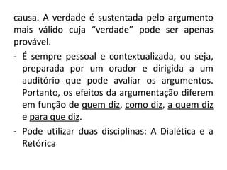 causa. A verdade é sustentada pelo argumento 
mais válido cuja “verdade” pode ser apenas 
provável. 
- É sempre pessoal e contextualizada, ou seja, 
preparada por um orador e dirigida a um 
auditório que pode avaliar os argumentos. 
Portanto, os efeitos da argumentação diferem 
em função de quem diz, como diz, a quem diz 
e para que diz. 
- Pode utilizar duas disciplinas: A Dialética e a 
Retórica 
 