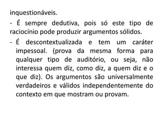 inquestionáveis. 
- É sempre dedutiva, pois só este tipo de 
raciocínio pode produzir argumentos sólidos. 
- É descontextualizada e tem um caráter 
impessoal. (prova da mesma forma para 
qualquer tipo de auditório, ou seja, não 
interessa quem diz, como diz, a quem diz e o 
que diz). Os argumentos são universalmente 
verdadeiros e válidos independentemente do 
contexto em que mostram ou provam. 
 