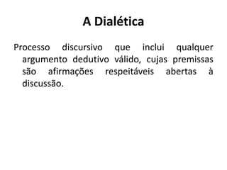 A Dialética 
Processo discursivo que inclui qualquer 
argumento dedutivo válido, cujas premissas 
são afirmações respeitáveis abertas à 
discussão. 
 