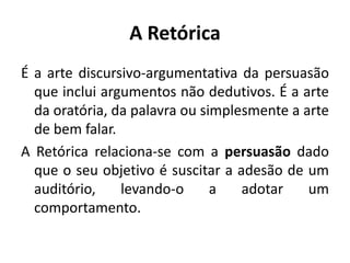 A Retórica 
É a arte discursivo-argumentativa da persuasão 
que inclui argumentos não dedutivos. É a arte 
da oratória, da palavra ou simplesmente a arte 
de bem falar. 
A Retórica relaciona-se com a persuasão dado 
que o seu objetivo é suscitar a adesão de um 
auditório, levando-o a adotar um 
comportamento. 
 