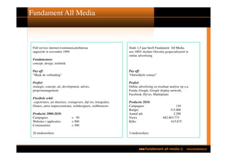 Fundament All Media



 Full service internet-/communicatiebureau                       Sinds 1,5 jaar heeft Fundament All Media
 opgericht in november 1999                                      een 100% dochter Oniveka gespecialiseerd in
                                                                 online advertising
 Fundamenten:
 concept, design, techniek

 Pay off:                                                        Pay off:
 “Maak de verbinding”                                            “Ontwikkelt contact”

 Profiel:                                                        Profiel:
 strategie, concept, art, development, advies,                   Online advertising en resultaat analyse op o.a.
 projectmanagement                                               Funda, Google, Google display network,
                                                                 Facebook, Hyves, Marktplaats
 Flexibele schil:
  copywriters, art directors, vormgevers, dtp’ers, fotografen,   Productie 2010:
 filmers, artist impressionisten, webdesigners, webbouwers       Campagnes                           130
                                                                 Budget                         315.000
 Productie 2000-2010:                                            Aantal ads                        2.200
 Campagnes                     > 50                              Views                     682.863.773
 Websites / applicaties        > 900                             Kliks                           615.875
 Communities                   > 300

 26 medewerkers                                                  3 medewerkers
 