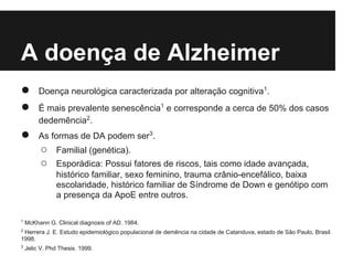 A doença de Alzheimer
●        Doença neurológica caracterizada por alteração cognitiva1.
●        É mais prevalente senescência1 e corresponde a cerca de 50% dos casos
         dedemência2.
●        As formas de DA podem ser3.
         ○      Familial (genética).
         ○      Esporádica: Possui fatores de riscos, tais como idade avançada,
                histórico familiar, sexo feminino, trauma crânio-encefálico, baixa
                escolaridade, histórico familiar de Síndrome de Down e genótipo com
                a presença da ApoE entre outros.

1
    McKhann G. Clinical diagnosis of AD. 1984.
2
 Herrera J. E. Estudo epidemiológico populacional de demência na cidade de Catanduva, estado de São Paulo, Brasil.
1998.
3
    Jelic V. Phd Thesis. 1999.
 