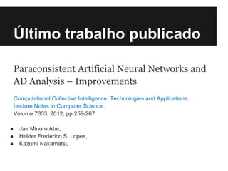 Último trabalho publicado

    Paraconsistent Artificial Neural Networks and
    AD Analysis – Improvements
    Computational Collective Intelligence. Technologies and Applications.
    Lecture Notes in Computer Science.
    Volume 7653, 2012, pp 259-267

●     Jair Minoro Abe,
●     Helder Frederico S. Lopes,
●     Kazumi Nakamatsu
 