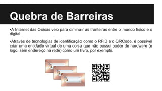 Quebra de Barreiras
•A Internet das Coisas veio para diminuir as fronteiras entre o mundo físico e o
digital.
•Através de tecnologias de identificação como o RFID e o QRCode, é possível
criar uma entidade virtual de uma coisa que não possui poder de hardware (e
logo, sem endereço na rede) como um livro, por exemplo.
 