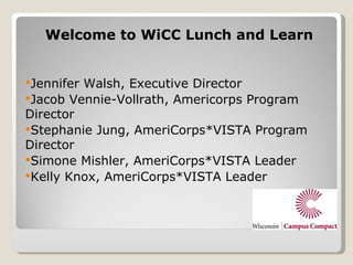 Welcome to WiCC Lunch and Learn


JenniferWalsh, Executive Director
Jacob Vennie-Vollrath, Americorps Program
Director
Stephanie Jung, AmeriCorps*VISTA Program
Director
Simone Mishler, AmeriCorps*VISTA Leader
Kelly Knox, AmeriCorps*VISTA Leader
 