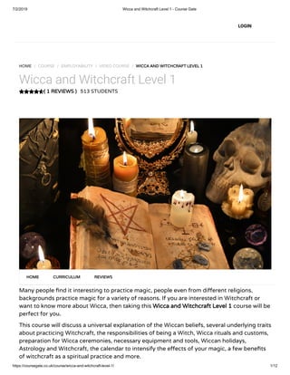 7/2/2019 Wicca and Witchcraft Level 1 - Course Gate
https://coursegate.co.uk/course/wicca-and-witchcraft-level-1/ 1/12
( 1 REVIEWS )
HOME / COURSE / EMPLOYABILITY / VIDEO COURSE / WICCA AND WITCHCRAFT LEVEL 1
Wicca and Witchcraft Level 1
513 STUDENTS
Many people nd it interesting to practice magic, people even from di erent religions,
backgrounds practice magic for a variety of reasons. If you are interested in Witchcraft or
want to know more about Wicca, then taking this Wicca and Witchcraft Level 1 course will be
perfect for you.
This course will discuss a universal explanation of the Wiccan beliefs, several underlying traits
about practicing Witchcraft, the responsibilities of being a Witch, Wicca rituals and customs,
preparation for Wicca ceremonies, necessary equipment and tools, Wiccan holidays,
Astrology and Witchcraft, the calendar to intensify the e ects of your magic, a few bene ts
of witchcraft as a spiritual practice and more.
HOME CURRICULUM REVIEWS
LOGIN
 