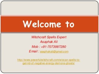 Witchcraft Spells Expert
Asaphak Ali
Mob : +91-7073987280
Email : asaphakali@gmail.com
http://www.powerfulwitchcraft.com/wiccan-spells-to-
get-rid-of-negative-energy-demons-ghosts/
Welcome to
 