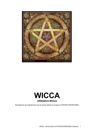 WICCA
                            VERONICA WICCA
Recopilación de publicaciones que la autora realizó en el grupo: ETAFASE ESPONTANEA




                               WICCA – Verónica Wicca en ETAFASE ESPONTÁNEA (Facebook) 1
 