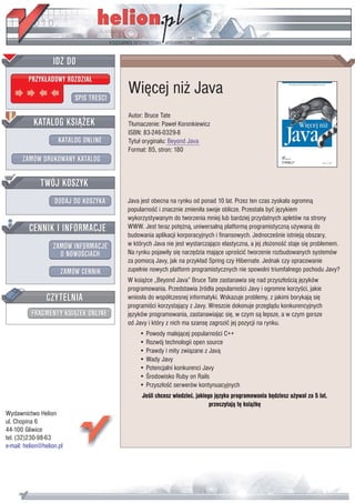 IDZ DO
         PRZYK£ADOWY ROZDZIA£

                           SPIS TREŒCI
                                         Wiêcej ni¿ Java
                                         Autor: Bruce Tate
           KATALOG KSI¥¯EK               T³umaczenie: Pawe³ Koronkiewicz
                                         ISBN: 83-246-0329-8
                      KATALOG ONLINE     Tytu³ orygina³u: Beyond Java
                                         Format: B5, stron: 180
       ZAMÓW DRUKOWANY KATALOG


              TWÓJ KOSZYK
                    DODAJ DO KOSZYKA     Java jest obecna na rynku od ponad 10 lat. Przez ten czas zyska³a ogromn¹
                                         popularnoœæ i znacznie zmieni³a swoje oblicze. Przesta³a byæ jêzykiem
                                         wykorzystywanym do tworzenia mniej lub bardziej przydatnych apletów na strony
         CENNIK I INFORMACJE             WWW. Jest teraz potê¿n¹, uniwersaln¹ platform¹ programistyczn¹ u¿ywan¹ do
                                         budowania aplikacji korporacyjnych i finansowych. Jednoczeœnie istniej¹ obszary,
                   ZAMÓW INFORMACJE      w których Java nie jest wystarczaj¹co elastyczna, a jej z³o¿onoœæ staje siê problemem.
                     O NOWOŒCIACH        Na rynku pojawi³y siê narzêdzia maj¹ce uproœciæ tworzenie rozbudowanych systemów
                                         za pomoc¹ Javy, jak na przyk³ad Spring czy Hibernate. Jednak czy opracowanie
                       ZAMÓW CENNIK      zupe³nie nowych platform programistycznych nie spowolni triumfalnego pochodu Javy?
                                         W ksi¹¿ce „Beyond Java” Bruce Tate zastanawia siê nad przysz³oœci¹ jêzyków
                                         programowania. Przedstawia Ÿród³a popularnoœci Javy i ogromne korzyœci, jakie
                 CZYTELNIA               wnios³a do wspó³czesnej informatyki. Wskazuje problemy, z jakimi borykaj¹ siê
                                         programiœci korzystaj¹cy z Javy. Wreszcie dokonuje przegl¹du konkurencyjnych
          FRAGMENTY KSI¥¯EK ONLINE       jêzyków programowania, zastanawiaj¹c siê, w czym s¹ lepsze, a w czym gorsze
                                         od Javy i który z nich ma szansê zagroziæ jej pozycji na rynku.
                                             • Powody malej¹cej popularnoœci C++
                                             • Rozwój technologii open source
                                             • Prawdy i mity zwi¹zane z Jav¹
                                             • Wady Javy
                                             • Potencjalni konkurenci Javy
                                             • Œrodowisko Ruby on Rails
                                             • Przysz³oœæ serwerów kontynuacyjnych
                                              Jeœli chcesz wiedzieæ, jakiego jêzyka programowania bêdziesz u¿ywa³ za 5 lat,
                                                                           przeczytaj¹ tê ksi¹¿kê
Wydawnictwo Helion
ul. Chopina 6
44-100 Gliwice
tel. (32)230-98-63
e-mail: helion@helion.pl
 