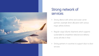 Strong network of
services
• Strong alliance with airline and ocean carrier
partners; example direct allocation with various
major airlines & liners
• Regular cargo volume shipments which supports
sustainable & competitive rates/service delivery
across all cities in Asia
• Strong partners in countries to support door to door
services
 