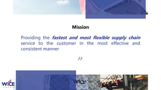 Providing the fastest and most flexible supply chain
service to the customer in the most effective and
consistent manner “
Mission
 