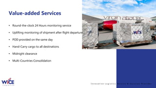 I n n o v a t i v e L o g i s t i c s S e r v i c e & S o l u t i o n P r o v i d e r
Value-added Services
• Round-the-clock 24 Hours monitoring service
• Uplifting monitoring of shipment after flight departure
• POD provided on the same day
• Hand-Carry cargo to all destinations
• Midnight clearance
• Multi-Countries Consolidation
 