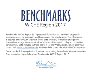 WICHE Region 2017
Benchmarks: WICHE Region 2017 presents information on the West’s progress in
improving access to, success in, and financing of higher education. The information
is updated annually with the most recent data available, to monitor change over
time and encourage its use as a tool for informed discussion in policy and education
communities. Data included in these charts is for the WICHE region, unless otherwise
stated. Visit wiche.edu/benchmarks to access these charts’ data for all WICHE members.
Please use the following citation if you are reproducing these charts: Western Interstate
Commission for Higher Education, Benchmarks: WICHE Region 2017.
Western Interstate Commission
for Higher Education
 